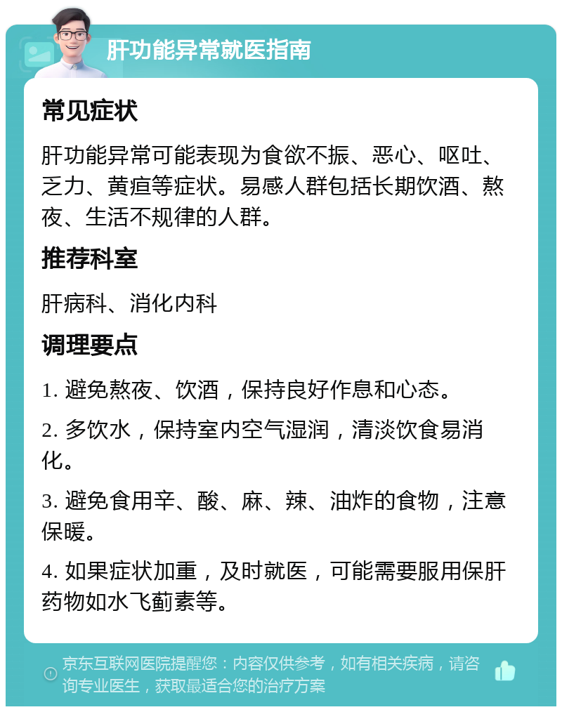 肝功能异常就医指南 常见症状 肝功能异常可能表现为食欲不振、恶心、呕吐、乏力、黄疸等症状。易感人群包括长期饮酒、熬夜、生活不规律的人群。 推荐科室 肝病科、消化内科 调理要点 1. 避免熬夜、饮酒，保持良好作息和心态。 2. 多饮水，保持室内空气湿润，清淡饮食易消化。 3. 避免食用辛、酸、麻、辣、油炸的食物，注意保暖。 4. 如果症状加重，及时就医，可能需要服用保肝药物如水飞蓟素等。