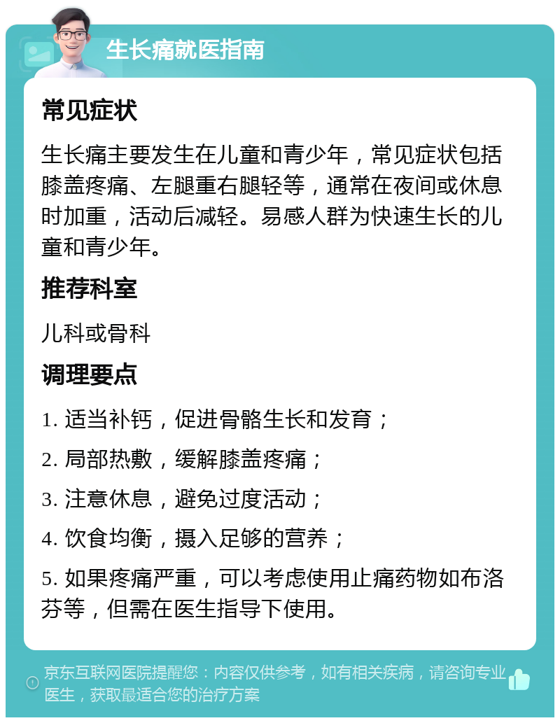 生长痛就医指南 常见症状 生长痛主要发生在儿童和青少年，常见症状包括膝盖疼痛、左腿重右腿轻等，通常在夜间或休息时加重，活动后减轻。易感人群为快速生长的儿童和青少年。 推荐科室 儿科或骨科 调理要点 1. 适当补钙，促进骨骼生长和发育； 2. 局部热敷，缓解膝盖疼痛； 3. 注意休息，避免过度活动； 4. 饮食均衡，摄入足够的营养； 5. 如果疼痛严重，可以考虑使用止痛药物如布洛芬等，但需在医生指导下使用。