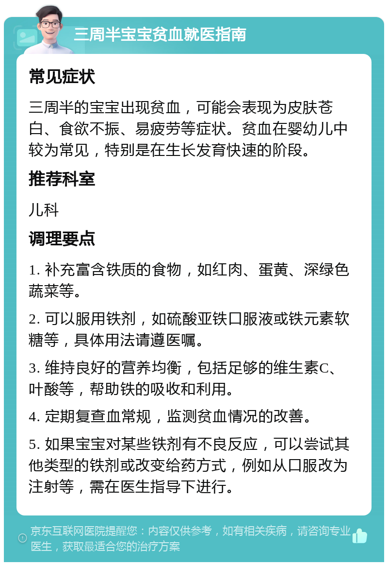 三周半宝宝贫血就医指南 常见症状 三周半的宝宝出现贫血，可能会表现为皮肤苍白、食欲不振、易疲劳等症状。贫血在婴幼儿中较为常见，特别是在生长发育快速的阶段。 推荐科室 儿科 调理要点 1. 补充富含铁质的食物，如红肉、蛋黄、深绿色蔬菜等。 2. 可以服用铁剂，如硫酸亚铁口服液或铁元素软糖等，具体用法请遵医嘱。 3. 维持良好的营养均衡，包括足够的维生素C、叶酸等，帮助铁的吸收和利用。 4. 定期复查血常规，监测贫血情况的改善。 5. 如果宝宝对某些铁剂有不良反应，可以尝试其他类型的铁剂或改变给药方式，例如从口服改为注射等，需在医生指导下进行。