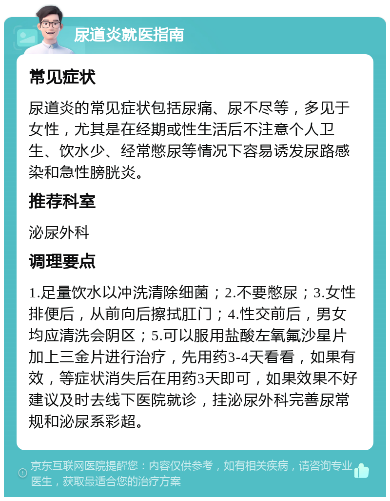 尿道炎就医指南 常见症状 尿道炎的常见症状包括尿痛、尿不尽等，多见于女性，尤其是在经期或性生活后不注意个人卫生、饮水少、经常憋尿等情况下容易诱发尿路感染和急性膀胱炎。 推荐科室 泌尿外科 调理要点 1.足量饮水以冲洗清除细菌；2.不要憋尿；3.女性排便后，从前向后擦拭肛门；4.性交前后，男女均应清洗会阴区；5.可以服用盐酸左氧氟沙星片加上三金片进行治疗，先用药3-4天看看，如果有效，等症状消失后在用药3天即可，如果效果不好建议及时去线下医院就诊，挂泌尿外科完善尿常规和泌尿系彩超。