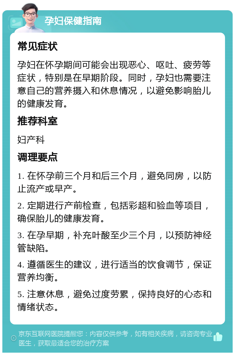 孕妇保健指南 常见症状 孕妇在怀孕期间可能会出现恶心、呕吐、疲劳等症状，特别是在早期阶段。同时，孕妇也需要注意自己的营养摄入和休息情况，以避免影响胎儿的健康发育。 推荐科室 妇产科 调理要点 1. 在怀孕前三个月和后三个月，避免同房，以防止流产或早产。 2. 定期进行产前检查，包括彩超和验血等项目，确保胎儿的健康发育。 3. 在孕早期，补充叶酸至少三个月，以预防神经管缺陷。 4. 遵循医生的建议，进行适当的饮食调节，保证营养均衡。 5. 注意休息，避免过度劳累，保持良好的心态和情绪状态。