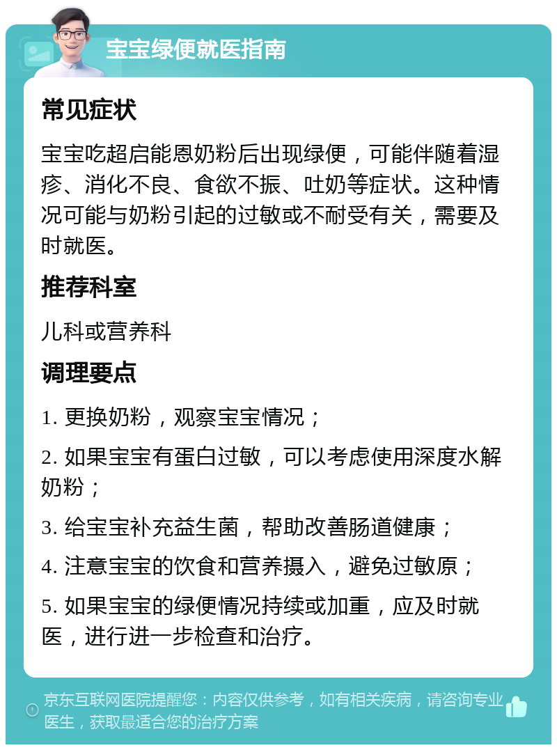 宝宝绿便就医指南 常见症状 宝宝吃超启能恩奶粉后出现绿便，可能伴随着湿疹、消化不良、食欲不振、吐奶等症状。这种情况可能与奶粉引起的过敏或不耐受有关，需要及时就医。 推荐科室 儿科或营养科 调理要点 1. 更换奶粉，观察宝宝情况； 2. 如果宝宝有蛋白过敏，可以考虑使用深度水解奶粉； 3. 给宝宝补充益生菌，帮助改善肠道健康； 4. 注意宝宝的饮食和营养摄入，避免过敏原； 5. 如果宝宝的绿便情况持续或加重，应及时就医，进行进一步检查和治疗。