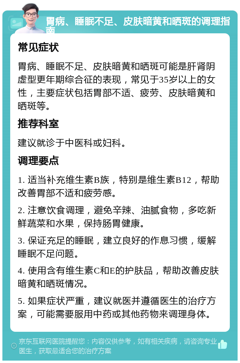 胃病、睡眠不足、皮肤暗黄和晒斑的调理指南 常见症状 胃病、睡眠不足、皮肤暗黄和晒斑可能是肝肾阴虚型更年期综合征的表现，常见于35岁以上的女性，主要症状包括胃部不适、疲劳、皮肤暗黄和晒斑等。 推荐科室 建议就诊于中医科或妇科。 调理要点 1. 适当补充维生素B族，特别是维生素B12，帮助改善胃部不适和疲劳感。 2. 注意饮食调理，避免辛辣、油腻食物，多吃新鲜蔬菜和水果，保持肠胃健康。 3. 保证充足的睡眠，建立良好的作息习惯，缓解睡眠不足问题。 4. 使用含有维生素C和E的护肤品，帮助改善皮肤暗黄和晒斑情况。 5. 如果症状严重，建议就医并遵循医生的治疗方案，可能需要服用中药或其他药物来调理身体。