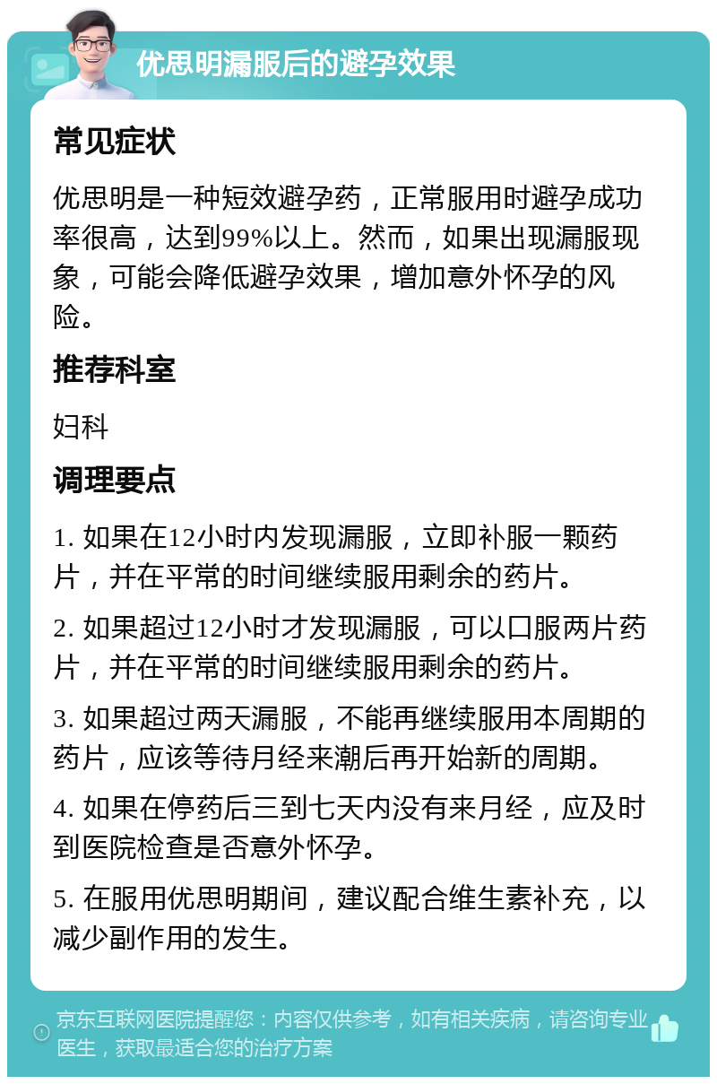 优思明漏服后的避孕效果 常见症状 优思明是一种短效避孕药，正常服用时避孕成功率很高，达到99%以上。然而，如果出现漏服现象，可能会降低避孕效果，增加意外怀孕的风险。 推荐科室 妇科 调理要点 1. 如果在12小时内发现漏服，立即补服一颗药片，并在平常的时间继续服用剩余的药片。 2. 如果超过12小时才发现漏服，可以口服两片药片，并在平常的时间继续服用剩余的药片。 3. 如果超过两天漏服，不能再继续服用本周期的药片，应该等待月经来潮后再开始新的周期。 4. 如果在停药后三到七天内没有来月经，应及时到医院检查是否意外怀孕。 5. 在服用优思明期间，建议配合维生素补充，以减少副作用的发生。