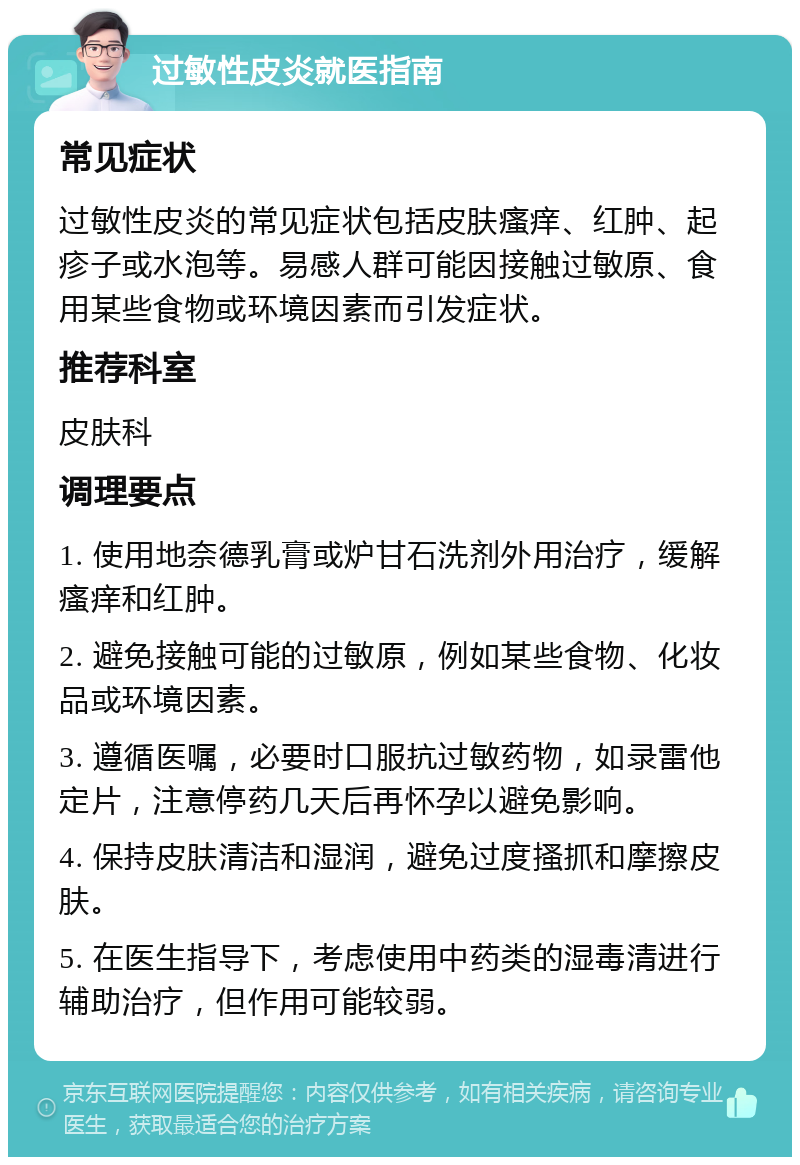 过敏性皮炎就医指南 常见症状 过敏性皮炎的常见症状包括皮肤瘙痒、红肿、起疹子或水泡等。易感人群可能因接触过敏原、食用某些食物或环境因素而引发症状。 推荐科室 皮肤科 调理要点 1. 使用地奈德乳膏或炉甘石洗剂外用治疗，缓解瘙痒和红肿。 2. 避免接触可能的过敏原，例如某些食物、化妆品或环境因素。 3. 遵循医嘱，必要时口服抗过敏药物，如录雷他定片，注意停药几天后再怀孕以避免影响。 4. 保持皮肤清洁和湿润，避免过度搔抓和摩擦皮肤。 5. 在医生指导下，考虑使用中药类的湿毒清进行辅助治疗，但作用可能较弱。