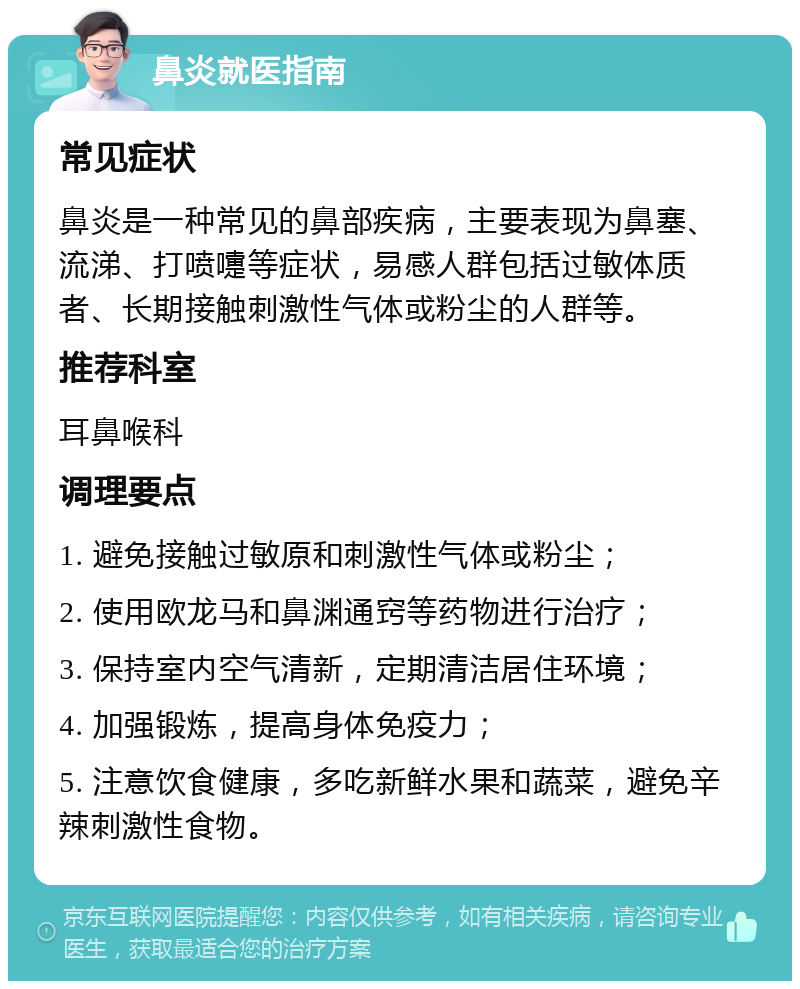 鼻炎就医指南 常见症状 鼻炎是一种常见的鼻部疾病，主要表现为鼻塞、流涕、打喷嚏等症状，易感人群包括过敏体质者、长期接触刺激性气体或粉尘的人群等。 推荐科室 耳鼻喉科 调理要点 1. 避免接触过敏原和刺激性气体或粉尘； 2. 使用欧龙马和鼻渊通窍等药物进行治疗； 3. 保持室内空气清新，定期清洁居住环境； 4. 加强锻炼，提高身体免疫力； 5. 注意饮食健康，多吃新鲜水果和蔬菜，避免辛辣刺激性食物。