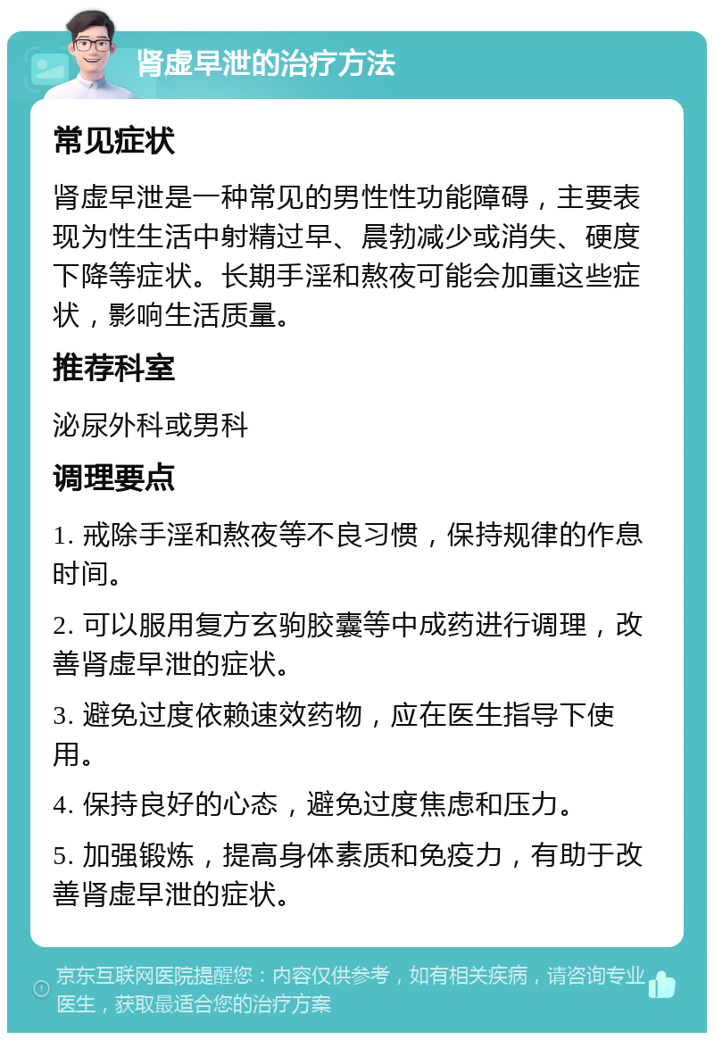 肾虚早泄的治疗方法 常见症状 肾虚早泄是一种常见的男性性功能障碍，主要表现为性生活中射精过早、晨勃减少或消失、硬度下降等症状。长期手淫和熬夜可能会加重这些症状，影响生活质量。 推荐科室 泌尿外科或男科 调理要点 1. 戒除手淫和熬夜等不良习惯，保持规律的作息时间。 2. 可以服用复方玄驹胶囊等中成药进行调理，改善肾虚早泄的症状。 3. 避免过度依赖速效药物，应在医生指导下使用。 4. 保持良好的心态，避免过度焦虑和压力。 5. 加强锻炼，提高身体素质和免疫力，有助于改善肾虚早泄的症状。