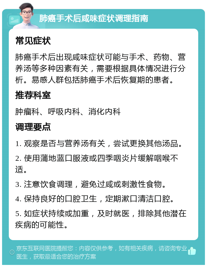 肺癌手术后咸味症状调理指南 常见症状 肺癌手术后出现咸味症状可能与手术、药物、营养汤等多种因素有关，需要根据具体情况进行分析。易感人群包括肺癌手术后恢复期的患者。 推荐科室 肿瘤科、呼吸内科、消化内科 调理要点 1. 观察是否与营养汤有关，尝试更换其他汤品。 2. 使用蒲地蓝口服液或四季咽炎片缓解咽喉不适。 3. 注意饮食调理，避免过咸或刺激性食物。 4. 保持良好的口腔卫生，定期漱口清洁口腔。 5. 如症状持续或加重，及时就医，排除其他潜在疾病的可能性。