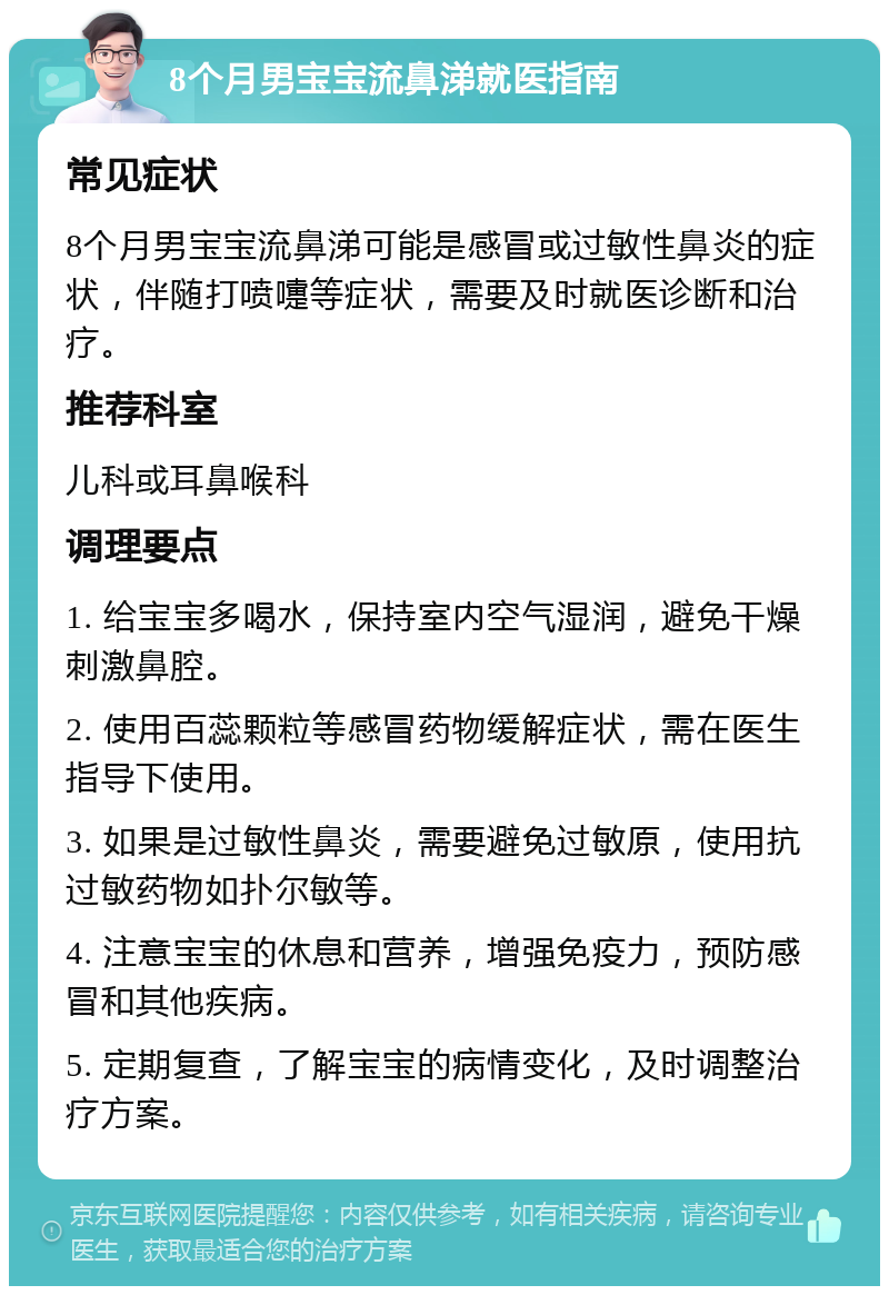 8个月男宝宝流鼻涕就医指南 常见症状 8个月男宝宝流鼻涕可能是感冒或过敏性鼻炎的症状，伴随打喷嚏等症状，需要及时就医诊断和治疗。 推荐科室 儿科或耳鼻喉科 调理要点 1. 给宝宝多喝水，保持室内空气湿润，避免干燥刺激鼻腔。 2. 使用百蕊颗粒等感冒药物缓解症状，需在医生指导下使用。 3. 如果是过敏性鼻炎，需要避免过敏原，使用抗过敏药物如扑尔敏等。 4. 注意宝宝的休息和营养，增强免疫力，预防感冒和其他疾病。 5. 定期复查，了解宝宝的病情变化，及时调整治疗方案。