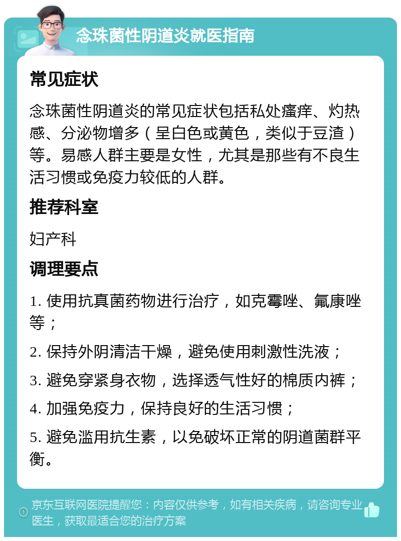 念珠菌性阴道炎就医指南 常见症状 念珠菌性阴道炎的常见症状包括私处瘙痒、灼热感、分泌物增多（呈白色或黄色，类似于豆渣）等。易感人群主要是女性，尤其是那些有不良生活习惯或免疫力较低的人群。 推荐科室 妇产科 调理要点 1. 使用抗真菌药物进行治疗，如克霉唑、氟康唑等； 2. 保持外阴清洁干燥，避免使用刺激性洗液； 3. 避免穿紧身衣物，选择透气性好的棉质内裤； 4. 加强免疫力，保持良好的生活习惯； 5. 避免滥用抗生素，以免破坏正常的阴道菌群平衡。