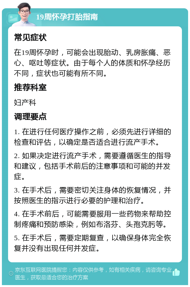 19周怀孕打胎指南 常见症状 在19周怀孕时，可能会出现胎动、乳房胀痛、恶心、呕吐等症状。由于每个人的体质和怀孕经历不同，症状也可能有所不同。 推荐科室 妇产科 调理要点 1. 在进行任何医疗操作之前，必须先进行详细的检查和评估，以确定是否适合进行流产手术。 2. 如果决定进行流产手术，需要遵循医生的指导和建议，包括手术前后的注意事项和可能的并发症。 3. 在手术后，需要密切关注身体的恢复情况，并按照医生的指示进行必要的护理和治疗。 4. 在手术前后，可能需要服用一些药物来帮助控制疼痛和预防感染，例如布洛芬、头孢克肟等。 5. 在手术后，需要定期复查，以确保身体完全恢复并没有出现任何并发症。