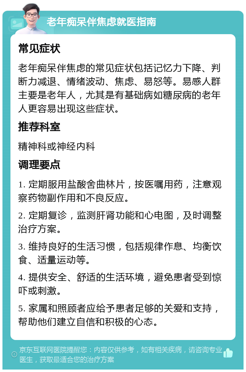 老年痴呆伴焦虑就医指南 常见症状 老年痴呆伴焦虑的常见症状包括记忆力下降、判断力减退、情绪波动、焦虑、易怒等。易感人群主要是老年人，尤其是有基础病如糖尿病的老年人更容易出现这些症状。 推荐科室 精神科或神经内科 调理要点 1. 定期服用盐酸舍曲林片，按医嘱用药，注意观察药物副作用和不良反应。 2. 定期复诊，监测肝肾功能和心电图，及时调整治疗方案。 3. 维持良好的生活习惯，包括规律作息、均衡饮食、适量运动等。 4. 提供安全、舒适的生活环境，避免患者受到惊吓或刺激。 5. 家属和照顾者应给予患者足够的关爱和支持，帮助他们建立自信和积极的心态。