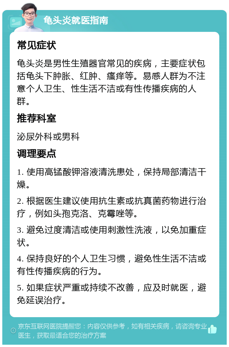 龟头炎就医指南 常见症状 龟头炎是男性生殖器官常见的疾病，主要症状包括龟头下肿胀、红肿、瘙痒等。易感人群为不注意个人卫生、性生活不洁或有性传播疾病的人群。 推荐科室 泌尿外科或男科 调理要点 1. 使用高锰酸钾溶液清洗患处，保持局部清洁干燥。 2. 根据医生建议使用抗生素或抗真菌药物进行治疗，例如头孢克洛、克霉唑等。 3. 避免过度清洁或使用刺激性洗液，以免加重症状。 4. 保持良好的个人卫生习惯，避免性生活不洁或有性传播疾病的行为。 5. 如果症状严重或持续不改善，应及时就医，避免延误治疗。