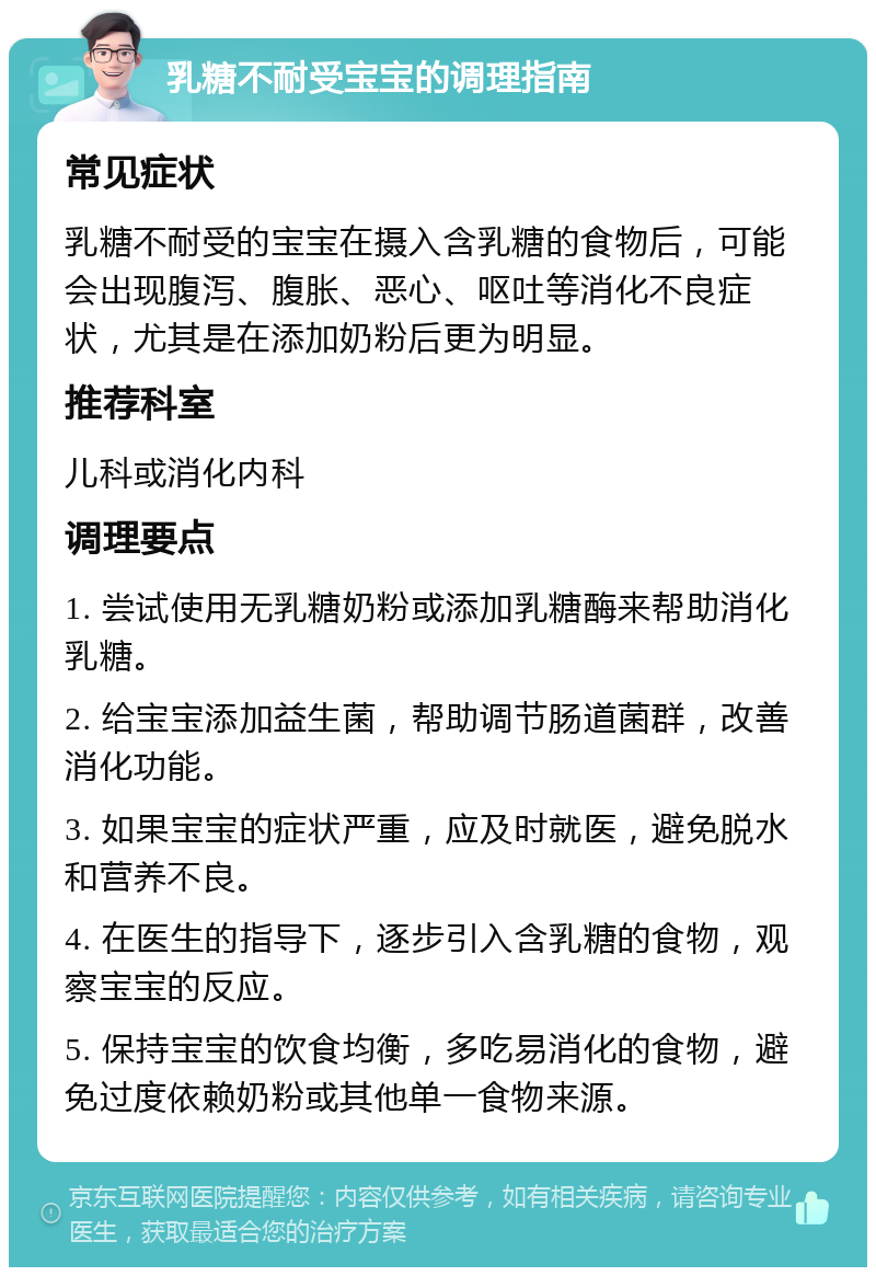 乳糖不耐受宝宝的调理指南 常见症状 乳糖不耐受的宝宝在摄入含乳糖的食物后，可能会出现腹泻、腹胀、恶心、呕吐等消化不良症状，尤其是在添加奶粉后更为明显。 推荐科室 儿科或消化内科 调理要点 1. 尝试使用无乳糖奶粉或添加乳糖酶来帮助消化乳糖。 2. 给宝宝添加益生菌，帮助调节肠道菌群，改善消化功能。 3. 如果宝宝的症状严重，应及时就医，避免脱水和营养不良。 4. 在医生的指导下，逐步引入含乳糖的食物，观察宝宝的反应。 5. 保持宝宝的饮食均衡，多吃易消化的食物，避免过度依赖奶粉或其他单一食物来源。