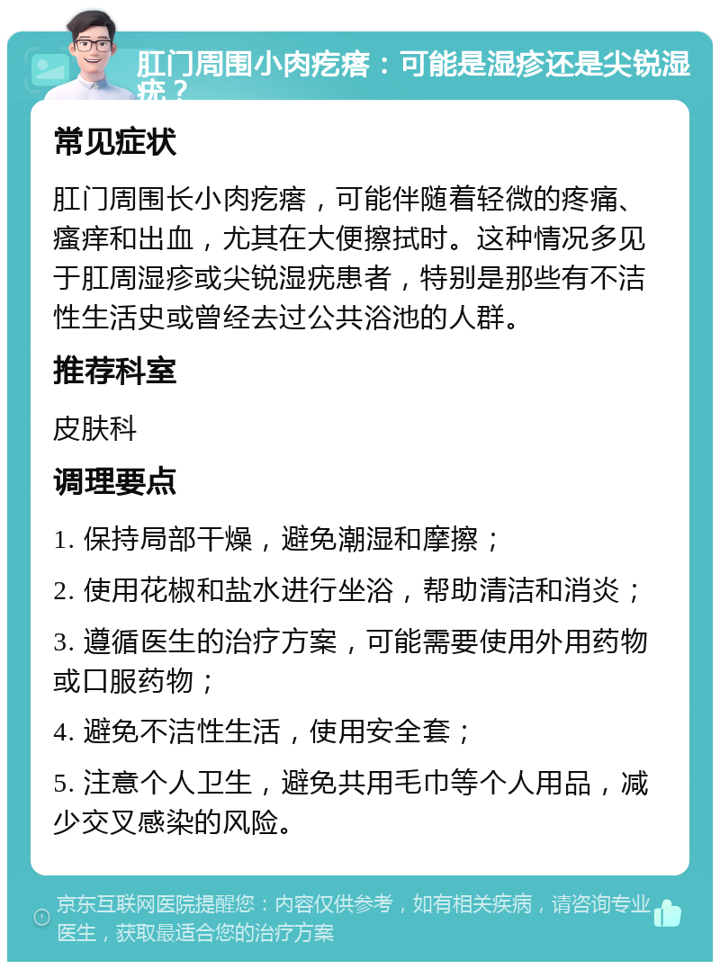 肛门周围小肉疙瘩：可能是湿疹还是尖锐湿疣？ 常见症状 肛门周围长小肉疙瘩，可能伴随着轻微的疼痛、瘙痒和出血，尤其在大便擦拭时。这种情况多见于肛周湿疹或尖锐湿疣患者，特别是那些有不洁性生活史或曾经去过公共浴池的人群。 推荐科室 皮肤科 调理要点 1. 保持局部干燥，避免潮湿和摩擦； 2. 使用花椒和盐水进行坐浴，帮助清洁和消炎； 3. 遵循医生的治疗方案，可能需要使用外用药物或口服药物； 4. 避免不洁性生活，使用安全套； 5. 注意个人卫生，避免共用毛巾等个人用品，减少交叉感染的风险。