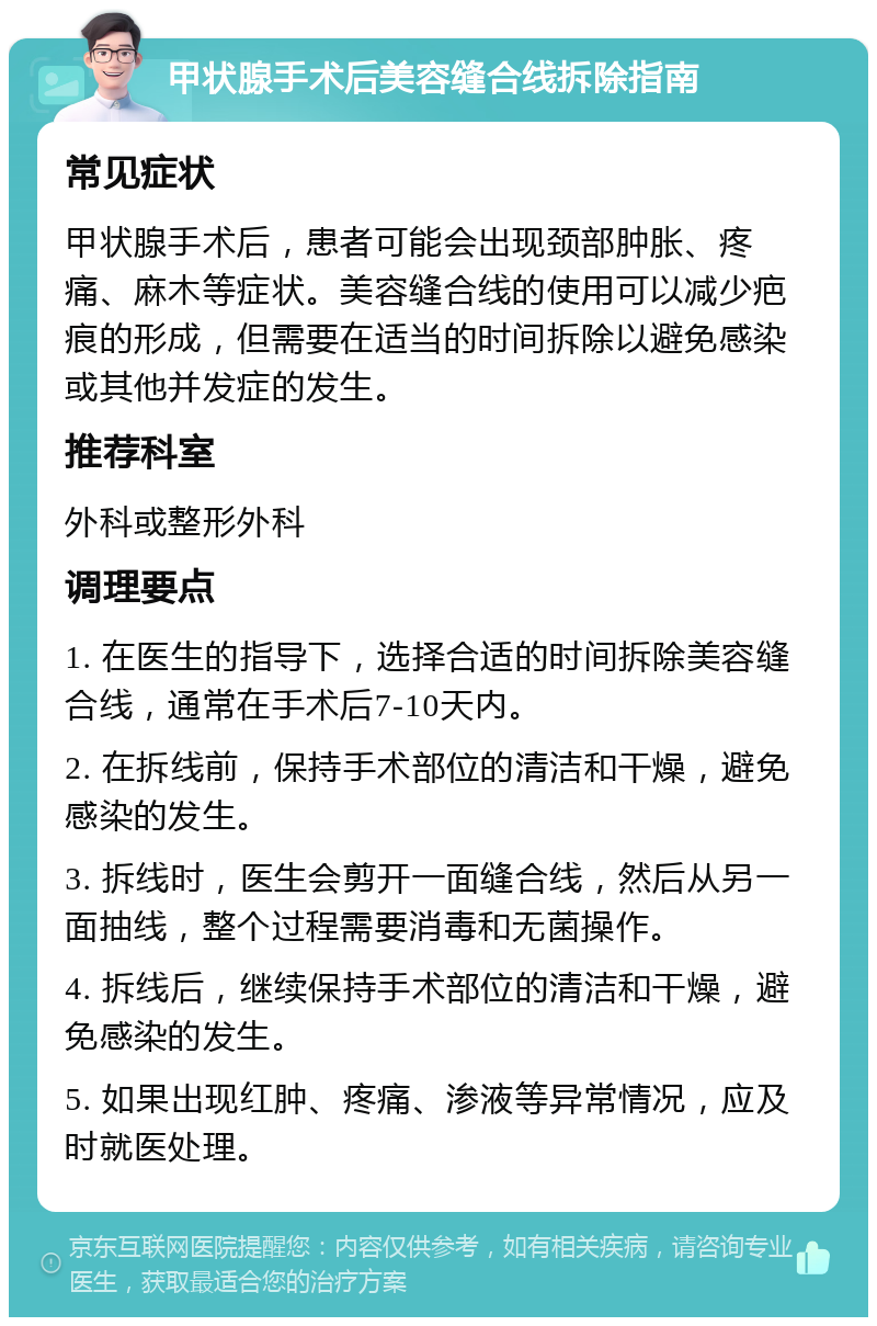 甲状腺手术后美容缝合线拆除指南 常见症状 甲状腺手术后，患者可能会出现颈部肿胀、疼痛、麻木等症状。美容缝合线的使用可以减少疤痕的形成，但需要在适当的时间拆除以避免感染或其他并发症的发生。 推荐科室 外科或整形外科 调理要点 1. 在医生的指导下，选择合适的时间拆除美容缝合线，通常在手术后7-10天内。 2. 在拆线前，保持手术部位的清洁和干燥，避免感染的发生。 3. 拆线时，医生会剪开一面缝合线，然后从另一面抽线，整个过程需要消毒和无菌操作。 4. 拆线后，继续保持手术部位的清洁和干燥，避免感染的发生。 5. 如果出现红肿、疼痛、渗液等异常情况，应及时就医处理。