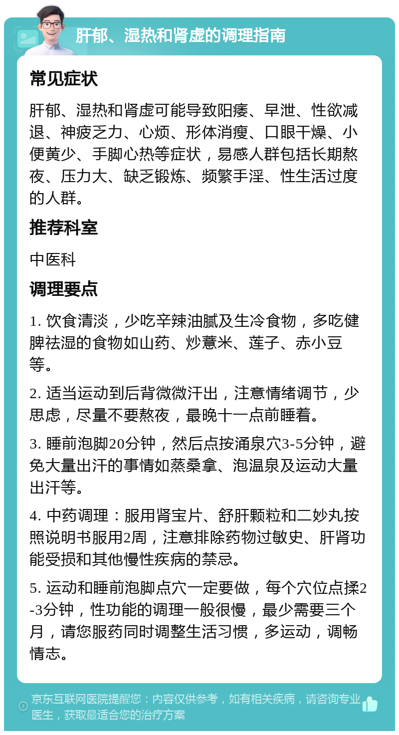 肝郁、湿热和肾虚的调理指南 常见症状 肝郁、湿热和肾虚可能导致阳痿、早泄、性欲减退、神疲乏力、心烦、形体消瘦、口眼干燥、小便黄少、手脚心热等症状，易感人群包括长期熬夜、压力大、缺乏锻炼、频繁手淫、性生活过度的人群。 推荐科室 中医科 调理要点 1. 饮食清淡，少吃辛辣油腻及生冷食物，多吃健脾祛湿的食物如山药、炒薏米、莲子、赤小豆等。 2. 适当运动到后背微微汗出，注意情绪调节，少思虑，尽量不要熬夜，最晚十一点前睡着。 3. 睡前泡脚20分钟，然后点按涌泉穴3-5分钟，避免大量出汗的事情如蒸桑拿、泡温泉及运动大量出汗等。 4. 中药调理：服用肾宝片、舒肝颗粒和二妙丸按照说明书服用2周，注意排除药物过敏史、肝肾功能受损和其他慢性疾病的禁忌。 5. 运动和睡前泡脚点穴一定要做，每个穴位点揉2-3分钟，性功能的调理一般很慢，最少需要三个月，请您服药同时调整生活习惯，多运动，调畅情志。