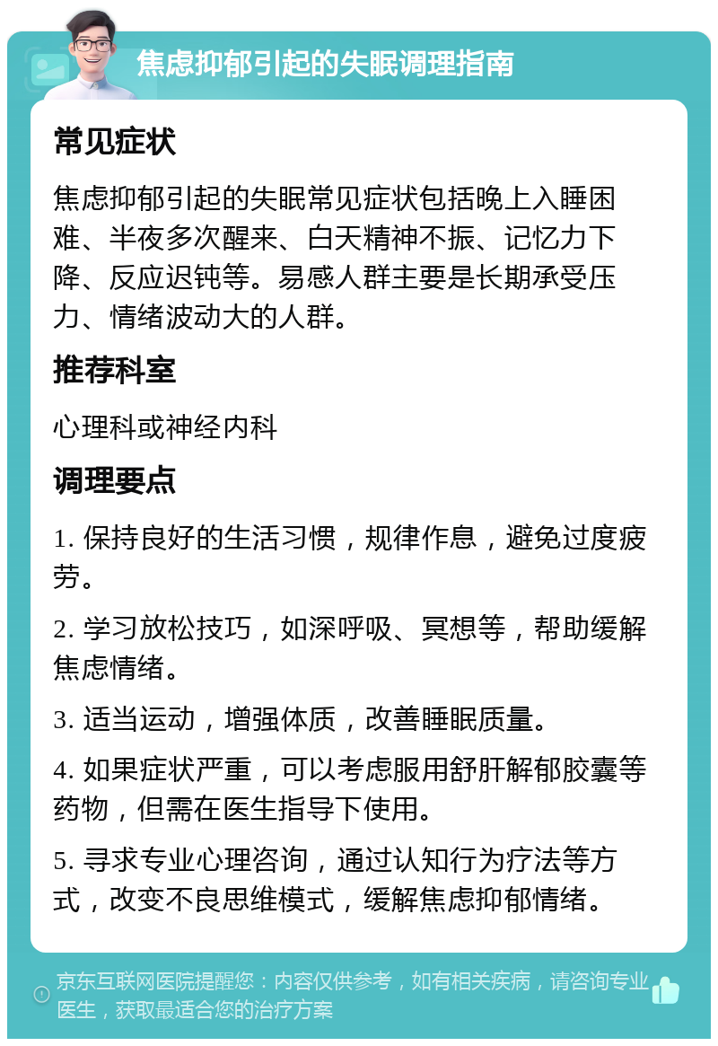 焦虑抑郁引起的失眠调理指南 常见症状 焦虑抑郁引起的失眠常见症状包括晚上入睡困难、半夜多次醒来、白天精神不振、记忆力下降、反应迟钝等。易感人群主要是长期承受压力、情绪波动大的人群。 推荐科室 心理科或神经内科 调理要点 1. 保持良好的生活习惯，规律作息，避免过度疲劳。 2. 学习放松技巧，如深呼吸、冥想等，帮助缓解焦虑情绪。 3. 适当运动，增强体质，改善睡眠质量。 4. 如果症状严重，可以考虑服用舒肝解郁胶囊等药物，但需在医生指导下使用。 5. 寻求专业心理咨询，通过认知行为疗法等方式，改变不良思维模式，缓解焦虑抑郁情绪。