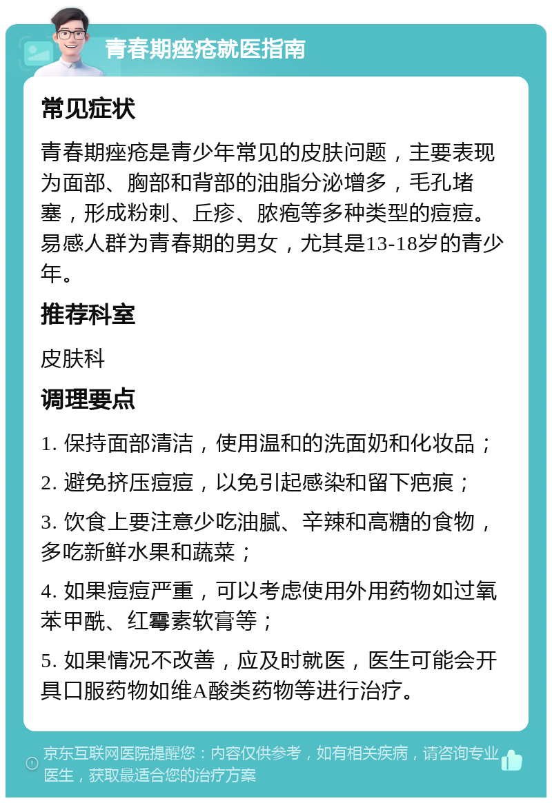 青春期痤疮就医指南 常见症状 青春期痤疮是青少年常见的皮肤问题，主要表现为面部、胸部和背部的油脂分泌增多，毛孔堵塞，形成粉刺、丘疹、脓疱等多种类型的痘痘。易感人群为青春期的男女，尤其是13-18岁的青少年。 推荐科室 皮肤科 调理要点 1. 保持面部清洁，使用温和的洗面奶和化妆品； 2. 避免挤压痘痘，以免引起感染和留下疤痕； 3. 饮食上要注意少吃油腻、辛辣和高糖的食物，多吃新鲜水果和蔬菜； 4. 如果痘痘严重，可以考虑使用外用药物如过氧苯甲酰、红霉素软膏等； 5. 如果情况不改善，应及时就医，医生可能会开具口服药物如维A酸类药物等进行治疗。