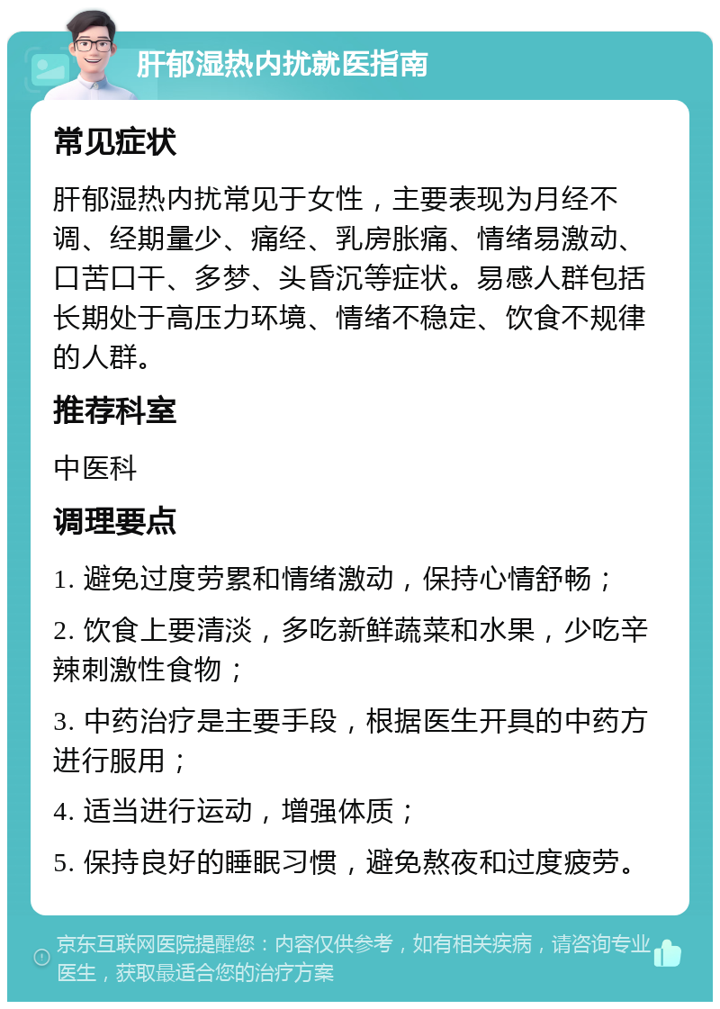 肝郁湿热内扰就医指南 常见症状 肝郁湿热内扰常见于女性，主要表现为月经不调、经期量少、痛经、乳房胀痛、情绪易激动、口苦口干、多梦、头昏沉等症状。易感人群包括长期处于高压力环境、情绪不稳定、饮食不规律的人群。 推荐科室 中医科 调理要点 1. 避免过度劳累和情绪激动，保持心情舒畅； 2. 饮食上要清淡，多吃新鲜蔬菜和水果，少吃辛辣刺激性食物； 3. 中药治疗是主要手段，根据医生开具的中药方进行服用； 4. 适当进行运动，增强体质； 5. 保持良好的睡眠习惯，避免熬夜和过度疲劳。