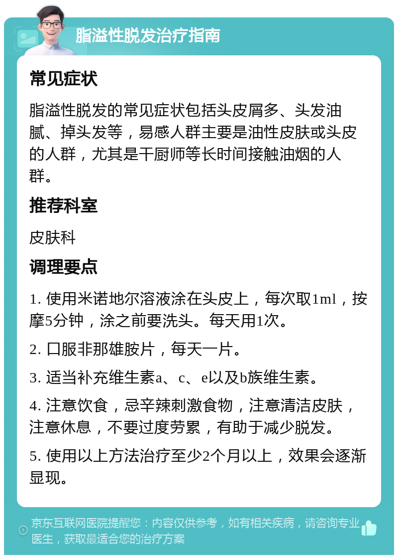 脂溢性脱发治疗指南 常见症状 脂溢性脱发的常见症状包括头皮屑多、头发油腻、掉头发等，易感人群主要是油性皮肤或头皮的人群，尤其是干厨师等长时间接触油烟的人群。 推荐科室 皮肤科 调理要点 1. 使用米诺地尔溶液涂在头皮上，每次取1ml，按摩5分钟，涂之前要洗头。每天用1次。 2. 口服非那雄胺片，每天一片。 3. 适当补充维生素a、c、e以及b族维生素。 4. 注意饮食，忌辛辣刺激食物，注意清洁皮肤，注意休息，不要过度劳累，有助于减少脱发。 5. 使用以上方法治疗至少2个月以上，效果会逐渐显现。