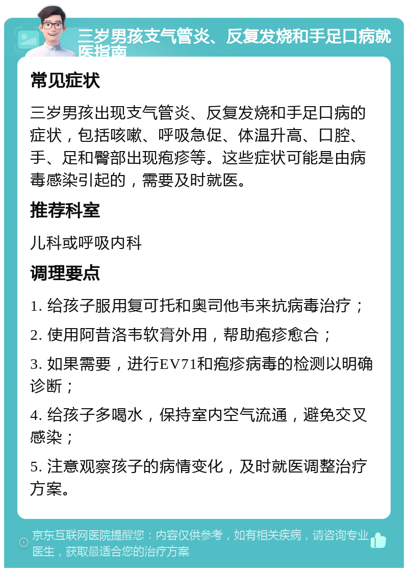 三岁男孩支气管炎、反复发烧和手足口病就医指南 常见症状 三岁男孩出现支气管炎、反复发烧和手足口病的症状，包括咳嗽、呼吸急促、体温升高、口腔、手、足和臀部出现疱疹等。这些症状可能是由病毒感染引起的，需要及时就医。 推荐科室 儿科或呼吸内科 调理要点 1. 给孩子服用复可托和奥司他韦来抗病毒治疗； 2. 使用阿昔洛韦软膏外用，帮助疱疹愈合； 3. 如果需要，进行EV71和疱疹病毒的检测以明确诊断； 4. 给孩子多喝水，保持室内空气流通，避免交叉感染； 5. 注意观察孩子的病情变化，及时就医调整治疗方案。