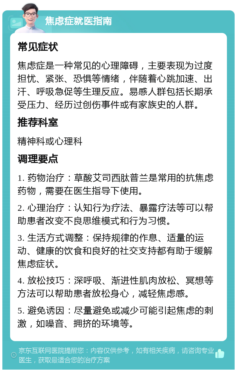 焦虑症就医指南 常见症状 焦虑症是一种常见的心理障碍，主要表现为过度担忧、紧张、恐惧等情绪，伴随着心跳加速、出汗、呼吸急促等生理反应。易感人群包括长期承受压力、经历过创伤事件或有家族史的人群。 推荐科室 精神科或心理科 调理要点 1. 药物治疗：草酸艾司西肽普兰是常用的抗焦虑药物，需要在医生指导下使用。 2. 心理治疗：认知行为疗法、暴露疗法等可以帮助患者改变不良思维模式和行为习惯。 3. 生活方式调整：保持规律的作息、适量的运动、健康的饮食和良好的社交支持都有助于缓解焦虑症状。 4. 放松技巧：深呼吸、渐进性肌肉放松、冥想等方法可以帮助患者放松身心，减轻焦虑感。 5. 避免诱因：尽量避免或减少可能引起焦虑的刺激，如噪音、拥挤的环境等。