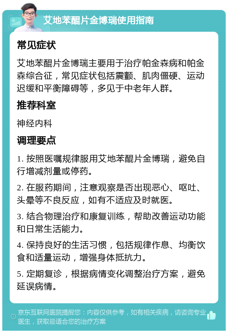 艾地苯醌片金博瑞使用指南 常见症状 艾地苯醌片金博瑞主要用于治疗帕金森病和帕金森综合征，常见症状包括震颤、肌肉僵硬、运动迟缓和平衡障碍等，多见于中老年人群。 推荐科室 神经内科 调理要点 1. 按照医嘱规律服用艾地苯醌片金博瑞，避免自行增减剂量或停药。 2. 在服药期间，注意观察是否出现恶心、呕吐、头晕等不良反应，如有不适应及时就医。 3. 结合物理治疗和康复训练，帮助改善运动功能和日常生活能力。 4. 保持良好的生活习惯，包括规律作息、均衡饮食和适量运动，增强身体抵抗力。 5. 定期复诊，根据病情变化调整治疗方案，避免延误病情。