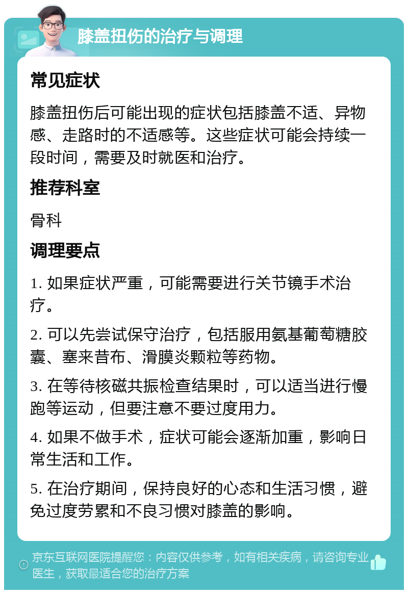 膝盖扭伤的治疗与调理 常见症状 膝盖扭伤后可能出现的症状包括膝盖不适、异物感、走路时的不适感等。这些症状可能会持续一段时间，需要及时就医和治疗。 推荐科室 骨科 调理要点 1. 如果症状严重，可能需要进行关节镜手术治疗。 2. 可以先尝试保守治疗，包括服用氨基葡萄糖胶囊、塞来昔布、滑膜炎颗粒等药物。 3. 在等待核磁共振检查结果时，可以适当进行慢跑等运动，但要注意不要过度用力。 4. 如果不做手术，症状可能会逐渐加重，影响日常生活和工作。 5. 在治疗期间，保持良好的心态和生活习惯，避免过度劳累和不良习惯对膝盖的影响。