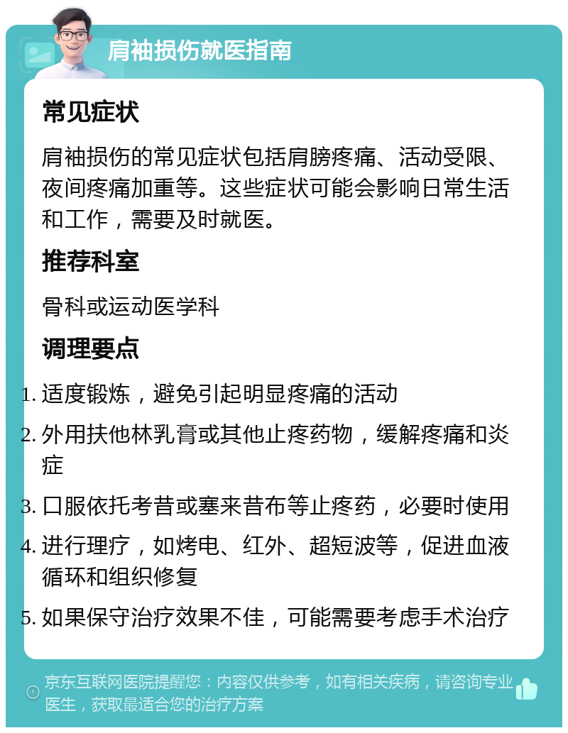 肩袖损伤就医指南 常见症状 肩袖损伤的常见症状包括肩膀疼痛、活动受限、夜间疼痛加重等。这些症状可能会影响日常生活和工作，需要及时就医。 推荐科室 骨科或运动医学科 调理要点 适度锻炼，避免引起明显疼痛的活动 外用扶他林乳膏或其他止疼药物，缓解疼痛和炎症 口服依托考昔或塞来昔布等止疼药，必要时使用 进行理疗，如烤电、红外、超短波等，促进血液循环和组织修复 如果保守治疗效果不佳，可能需要考虑手术治疗