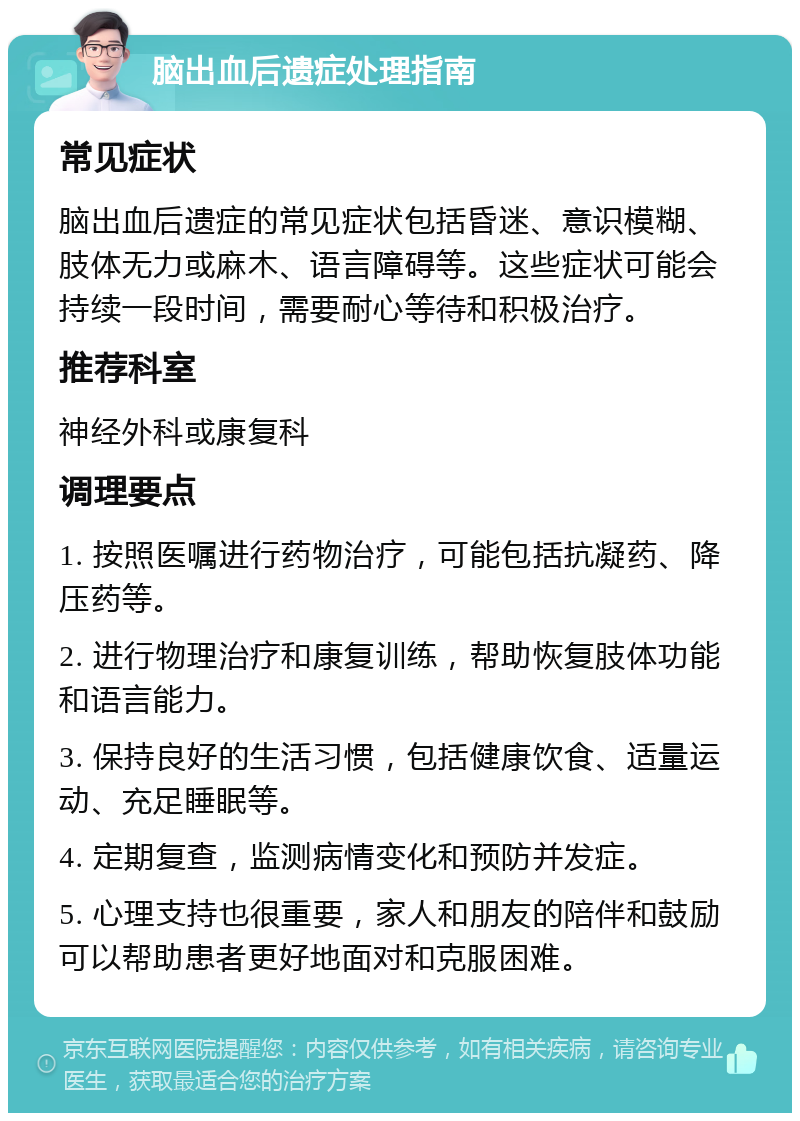 脑出血后遗症处理指南 常见症状 脑出血后遗症的常见症状包括昏迷、意识模糊、肢体无力或麻木、语言障碍等。这些症状可能会持续一段时间，需要耐心等待和积极治疗。 推荐科室 神经外科或康复科 调理要点 1. 按照医嘱进行药物治疗，可能包括抗凝药、降压药等。 2. 进行物理治疗和康复训练，帮助恢复肢体功能和语言能力。 3. 保持良好的生活习惯，包括健康饮食、适量运动、充足睡眠等。 4. 定期复查，监测病情变化和预防并发症。 5. 心理支持也很重要，家人和朋友的陪伴和鼓励可以帮助患者更好地面对和克服困难。