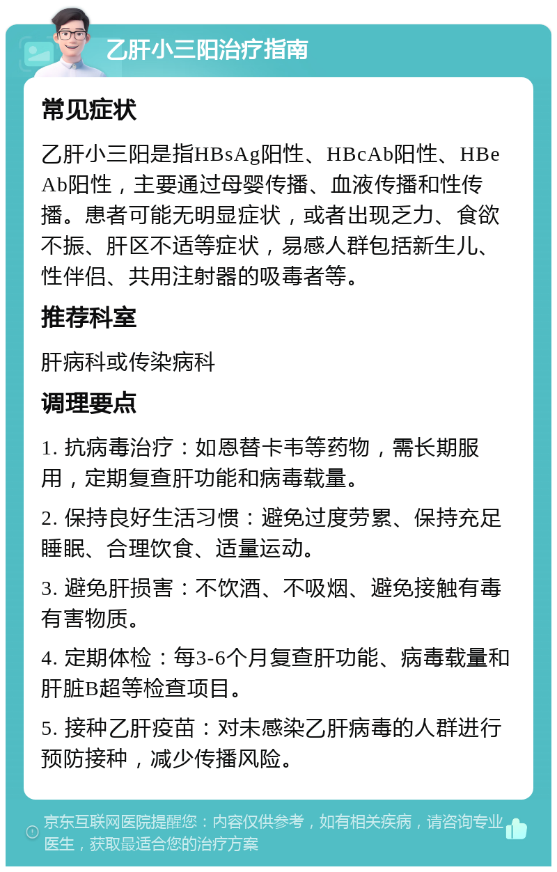 乙肝小三阳治疗指南 常见症状 乙肝小三阳是指HBsAg阳性、HBcAb阳性、HBeAb阳性，主要通过母婴传播、血液传播和性传播。患者可能无明显症状，或者出现乏力、食欲不振、肝区不适等症状，易感人群包括新生儿、性伴侣、共用注射器的吸毒者等。 推荐科室 肝病科或传染病科 调理要点 1. 抗病毒治疗：如恩替卡韦等药物，需长期服用，定期复查肝功能和病毒载量。 2. 保持良好生活习惯：避免过度劳累、保持充足睡眠、合理饮食、适量运动。 3. 避免肝损害：不饮酒、不吸烟、避免接触有毒有害物质。 4. 定期体检：每3-6个月复查肝功能、病毒载量和肝脏B超等检查项目。 5. 接种乙肝疫苗：对未感染乙肝病毒的人群进行预防接种，减少传播风险。