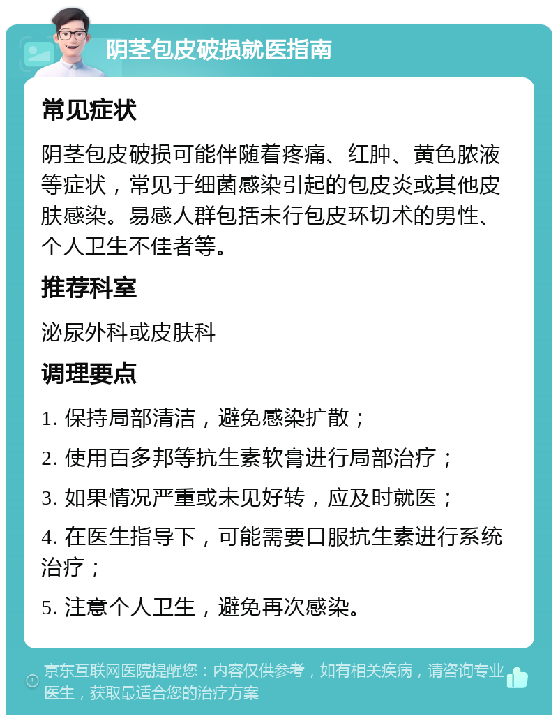 阴茎包皮破损就医指南 常见症状 阴茎包皮破损可能伴随着疼痛、红肿、黄色脓液等症状，常见于细菌感染引起的包皮炎或其他皮肤感染。易感人群包括未行包皮环切术的男性、个人卫生不佳者等。 推荐科室 泌尿外科或皮肤科 调理要点 1. 保持局部清洁，避免感染扩散； 2. 使用百多邦等抗生素软膏进行局部治疗； 3. 如果情况严重或未见好转，应及时就医； 4. 在医生指导下，可能需要口服抗生素进行系统治疗； 5. 注意个人卫生，避免再次感染。