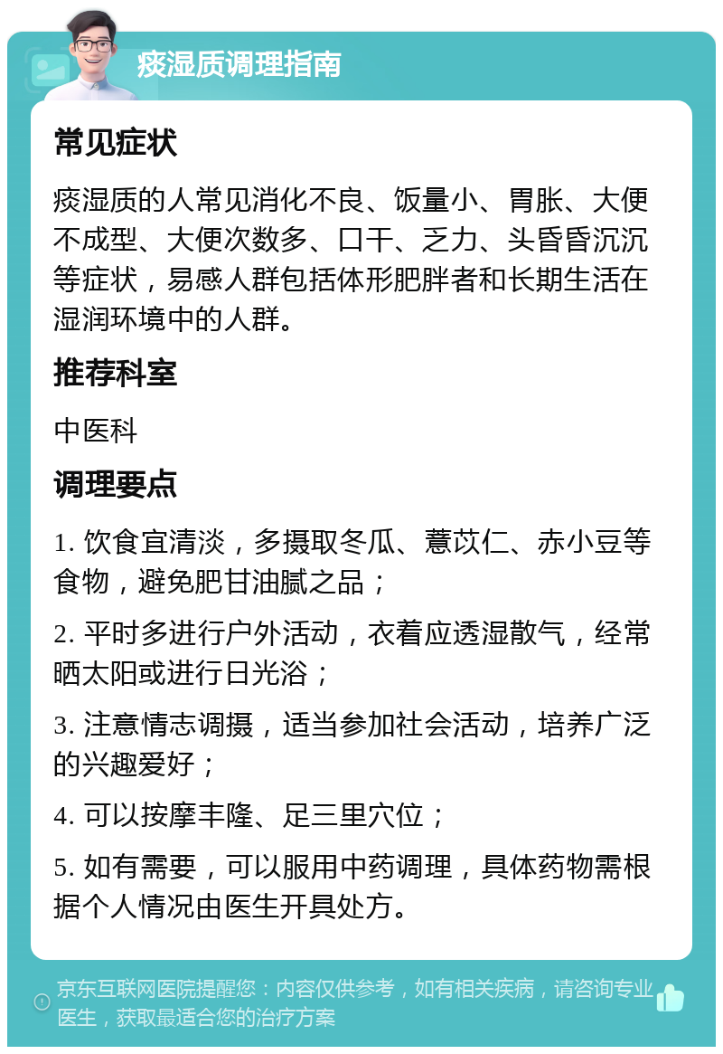 痰湿质调理指南 常见症状 痰湿质的人常见消化不良、饭量小、胃胀、大便不成型、大便次数多、口干、乏力、头昏昏沉沉等症状，易感人群包括体形肥胖者和长期生活在湿润环境中的人群。 推荐科室 中医科 调理要点 1. 饮食宜清淡，多摄取冬瓜、薏苡仁、赤小豆等食物，避免肥甘油腻之品； 2. 平时多进行户外活动，衣着应透湿散气，经常晒太阳或进行日光浴； 3. 注意情志调摄，适当参加社会活动，培养广泛的兴趣爱好； 4. 可以按摩丰隆、足三里穴位； 5. 如有需要，可以服用中药调理，具体药物需根据个人情况由医生开具处方。