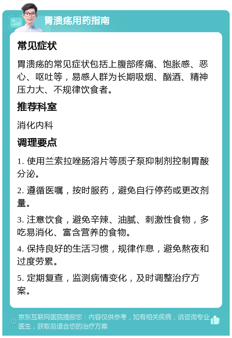 胃溃疡用药指南 常见症状 胃溃疡的常见症状包括上腹部疼痛、饱胀感、恶心、呕吐等，易感人群为长期吸烟、酗酒、精神压力大、不规律饮食者。 推荐科室 消化内科 调理要点 1. 使用兰索拉唑肠溶片等质子泵抑制剂控制胃酸分泌。 2. 遵循医嘱，按时服药，避免自行停药或更改剂量。 3. 注意饮食，避免辛辣、油腻、刺激性食物，多吃易消化、富含营养的食物。 4. 保持良好的生活习惯，规律作息，避免熬夜和过度劳累。 5. 定期复查，监测病情变化，及时调整治疗方案。