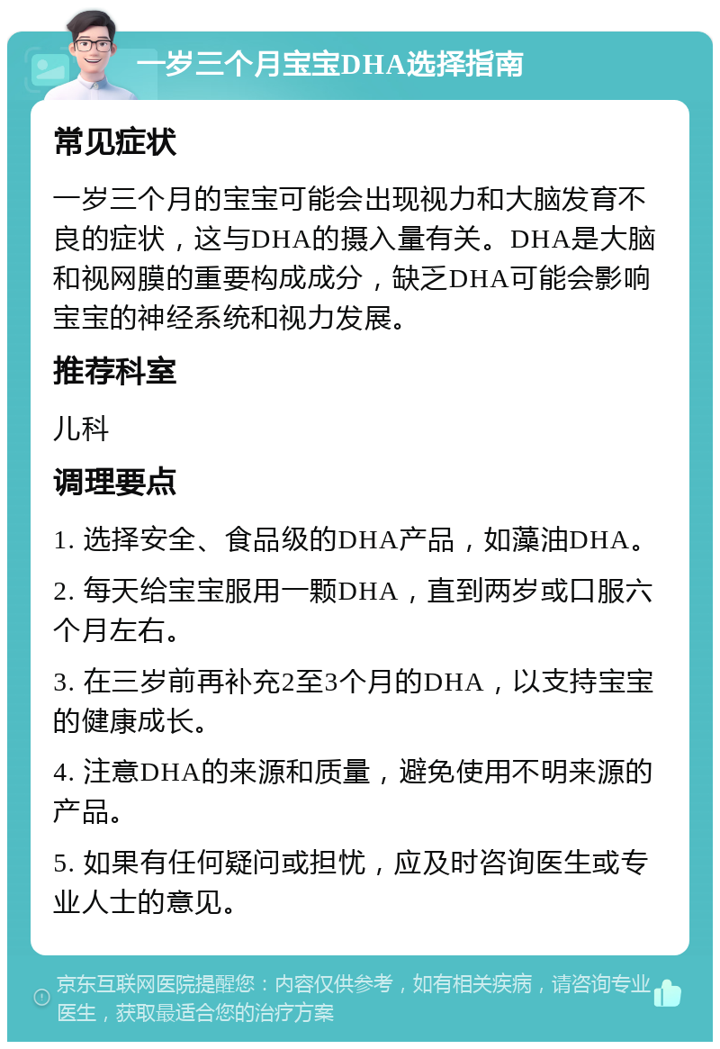 一岁三个月宝宝DHA选择指南 常见症状 一岁三个月的宝宝可能会出现视力和大脑发育不良的症状，这与DHA的摄入量有关。DHA是大脑和视网膜的重要构成成分，缺乏DHA可能会影响宝宝的神经系统和视力发展。 推荐科室 儿科 调理要点 1. 选择安全、食品级的DHA产品，如藻油DHA。 2. 每天给宝宝服用一颗DHA，直到两岁或口服六个月左右。 3. 在三岁前再补充2至3个月的DHA，以支持宝宝的健康成长。 4. 注意DHA的来源和质量，避免使用不明来源的产品。 5. 如果有任何疑问或担忧，应及时咨询医生或专业人士的意见。