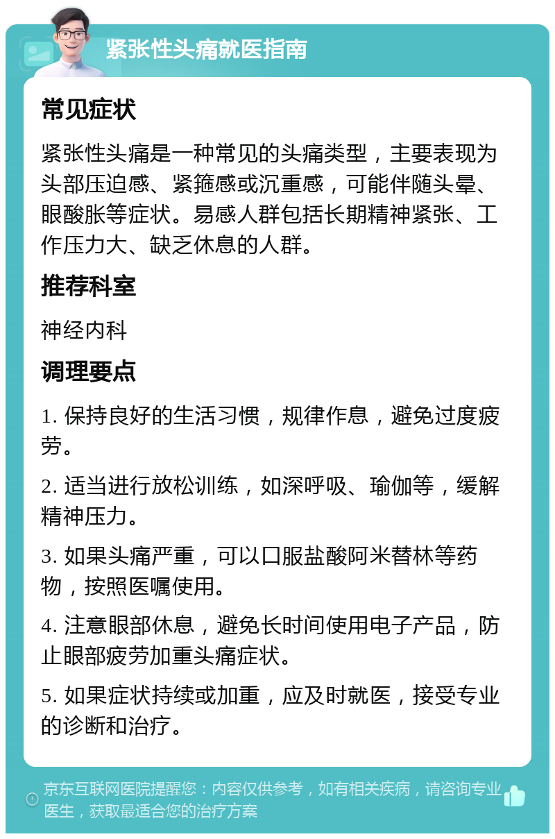 紧张性头痛就医指南 常见症状 紧张性头痛是一种常见的头痛类型，主要表现为头部压迫感、紧箍感或沉重感，可能伴随头晕、眼酸胀等症状。易感人群包括长期精神紧张、工作压力大、缺乏休息的人群。 推荐科室 神经内科 调理要点 1. 保持良好的生活习惯，规律作息，避免过度疲劳。 2. 适当进行放松训练，如深呼吸、瑜伽等，缓解精神压力。 3. 如果头痛严重，可以口服盐酸阿米替林等药物，按照医嘱使用。 4. 注意眼部休息，避免长时间使用电子产品，防止眼部疲劳加重头痛症状。 5. 如果症状持续或加重，应及时就医，接受专业的诊断和治疗。