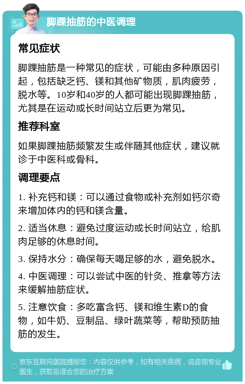 脚踝抽筋的中医调理 常见症状 脚踝抽筋是一种常见的症状，可能由多种原因引起，包括缺乏钙、镁和其他矿物质，肌肉疲劳，脱水等。10岁和40岁的人都可能出现脚踝抽筋，尤其是在运动或长时间站立后更为常见。 推荐科室 如果脚踝抽筋频繁发生或伴随其他症状，建议就诊于中医科或骨科。 调理要点 1. 补充钙和镁：可以通过食物或补充剂如钙尔奇来增加体内的钙和镁含量。 2. 适当休息：避免过度运动或长时间站立，给肌肉足够的休息时间。 3. 保持水分：确保每天喝足够的水，避免脱水。 4. 中医调理：可以尝试中医的针灸、推拿等方法来缓解抽筋症状。 5. 注意饮食：多吃富含钙、镁和维生素D的食物，如牛奶、豆制品、绿叶蔬菜等，帮助预防抽筋的发生。