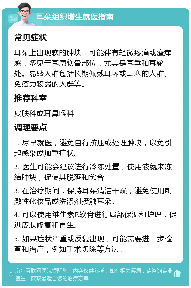 耳朵组织增生就医指南 常见症状 耳朵上出现软的肿块，可能伴有轻微疼痛或瘙痒感，多见于耳廓软骨部位，尤其是耳垂和耳轮处。易感人群包括长期佩戴耳环或耳塞的人群、免疫力较弱的人群等。 推荐科室 皮肤科或耳鼻喉科 调理要点 1. 尽早就医，避免自行挤压或处理肿块，以免引起感染或加重症状。 2. 医生可能会建议进行冷冻处置，使用液氮来冻结肿块，促使其脱落和愈合。 3. 在治疗期间，保持耳朵清洁干燥，避免使用刺激性化妆品或洗涤剂接触耳朵。 4. 可以使用维生素E软膏进行局部保湿和护理，促进皮肤修复和再生。 5. 如果症状严重或反复出现，可能需要进一步检查和治疗，例如手术切除等方法。