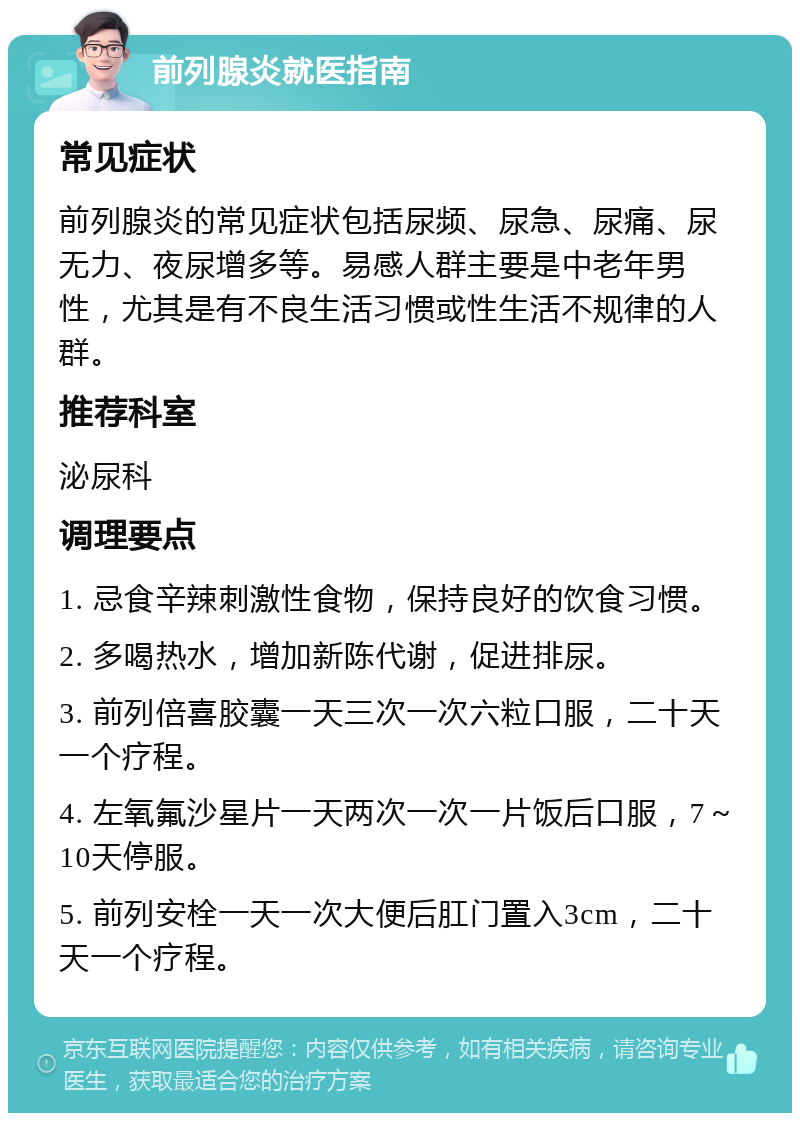 前列腺炎就医指南 常见症状 前列腺炎的常见症状包括尿频、尿急、尿痛、尿无力、夜尿增多等。易感人群主要是中老年男性，尤其是有不良生活习惯或性生活不规律的人群。 推荐科室 泌尿科 调理要点 1. 忌食辛辣刺激性食物，保持良好的饮食习惯。 2. 多喝热水，增加新陈代谢，促进排尿。 3. 前列倍喜胶囊一天三次一次六粒口服，二十天一个疗程。 4. 左氧氟沙星片一天两次一次一片饭后口服，7～10天停服。 5. 前列安栓一天一次大便后肛门置入3cm，二十天一个疗程。