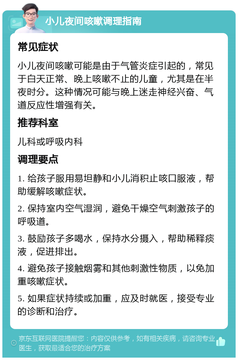 小儿夜间咳嗽调理指南 常见症状 小儿夜间咳嗽可能是由于气管炎症引起的，常见于白天正常、晚上咳嗽不止的儿童，尤其是在半夜时分。这种情况可能与晚上迷走神经兴奋、气道反应性增强有关。 推荐科室 儿科或呼吸内科 调理要点 1. 给孩子服用易坦静和小儿消积止咳口服液，帮助缓解咳嗽症状。 2. 保持室内空气湿润，避免干燥空气刺激孩子的呼吸道。 3. 鼓励孩子多喝水，保持水分摄入，帮助稀释痰液，促进排出。 4. 避免孩子接触烟雾和其他刺激性物质，以免加重咳嗽症状。 5. 如果症状持续或加重，应及时就医，接受专业的诊断和治疗。