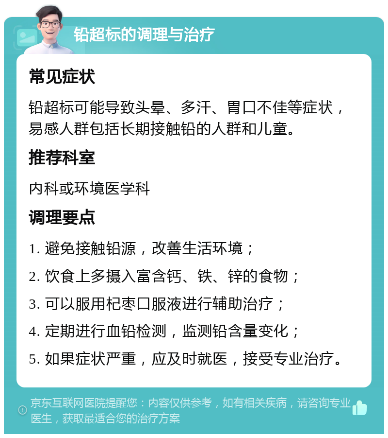 铅超标的调理与治疗 常见症状 铅超标可能导致头晕、多汗、胃口不佳等症状，易感人群包括长期接触铅的人群和儿童。 推荐科室 内科或环境医学科 调理要点 1. 避免接触铅源，改善生活环境； 2. 饮食上多摄入富含钙、铁、锌的食物； 3. 可以服用杞枣口服液进行辅助治疗； 4. 定期进行血铅检测，监测铅含量变化； 5. 如果症状严重，应及时就医，接受专业治疗。