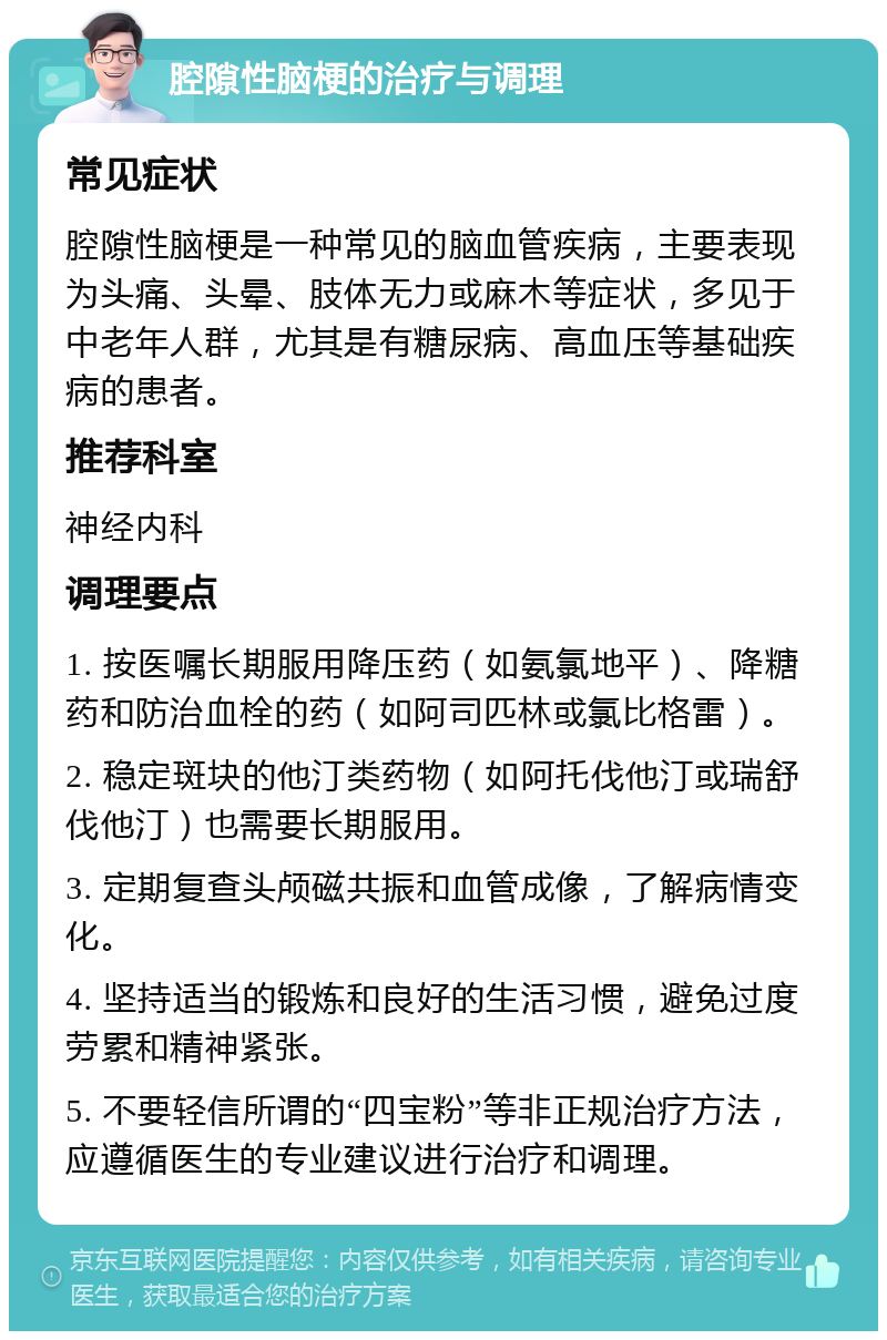 腔隙性脑梗的治疗与调理 常见症状 腔隙性脑梗是一种常见的脑血管疾病，主要表现为头痛、头晕、肢体无力或麻木等症状，多见于中老年人群，尤其是有糖尿病、高血压等基础疾病的患者。 推荐科室 神经内科 调理要点 1. 按医嘱长期服用降压药（如氨氯地平）、降糖药和防治血栓的药（如阿司匹林或氯比格雷）。 2. 稳定斑块的他汀类药物（如阿托伐他汀或瑞舒伐他汀）也需要长期服用。 3. 定期复查头颅磁共振和血管成像，了解病情变化。 4. 坚持适当的锻炼和良好的生活习惯，避免过度劳累和精神紧张。 5. 不要轻信所谓的“四宝粉”等非正规治疗方法，应遵循医生的专业建议进行治疗和调理。