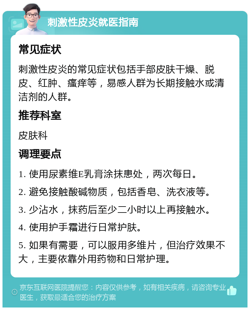 刺激性皮炎就医指南 常见症状 刺激性皮炎的常见症状包括手部皮肤干燥、脱皮、红肿、瘙痒等，易感人群为长期接触水或清洁剂的人群。 推荐科室 皮肤科 调理要点 1. 使用尿素维E乳膏涂抹患处，两次每日。 2. 避免接触酸碱物质，包括香皂、洗衣液等。 3. 少沾水，抹药后至少二小时以上再接触水。 4. 使用护手霜进行日常护肤。 5. 如果有需要，可以服用多维片，但治疗效果不大，主要依靠外用药物和日常护理。