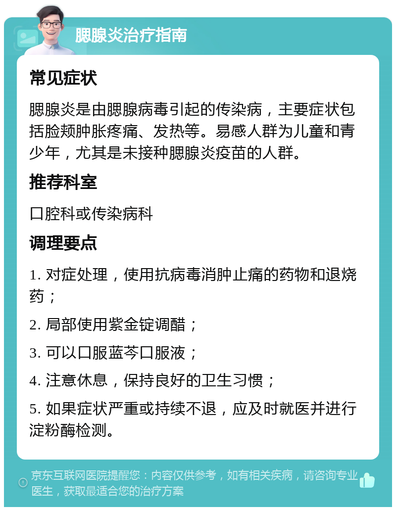 腮腺炎治疗指南 常见症状 腮腺炎是由腮腺病毒引起的传染病，主要症状包括脸颊肿胀疼痛、发热等。易感人群为儿童和青少年，尤其是未接种腮腺炎疫苗的人群。 推荐科室 口腔科或传染病科 调理要点 1. 对症处理，使用抗病毒消肿止痛的药物和退烧药； 2. 局部使用紫金锭调醋； 3. 可以口服蓝芩口服液； 4. 注意休息，保持良好的卫生习惯； 5. 如果症状严重或持续不退，应及时就医并进行淀粉酶检测。