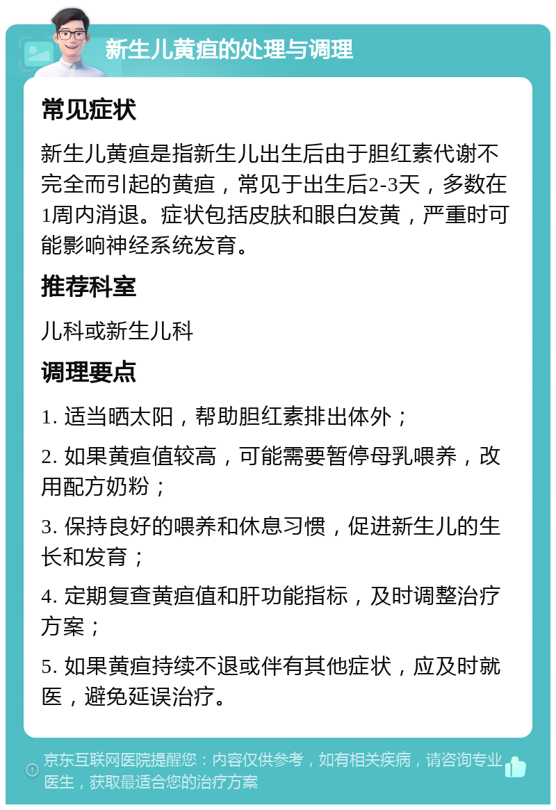 新生儿黄疸的处理与调理 常见症状 新生儿黄疸是指新生儿出生后由于胆红素代谢不完全而引起的黄疸，常见于出生后2-3天，多数在1周内消退。症状包括皮肤和眼白发黄，严重时可能影响神经系统发育。 推荐科室 儿科或新生儿科 调理要点 1. 适当晒太阳，帮助胆红素排出体外； 2. 如果黄疸值较高，可能需要暂停母乳喂养，改用配方奶粉； 3. 保持良好的喂养和休息习惯，促进新生儿的生长和发育； 4. 定期复查黄疸值和肝功能指标，及时调整治疗方案； 5. 如果黄疸持续不退或伴有其他症状，应及时就医，避免延误治疗。