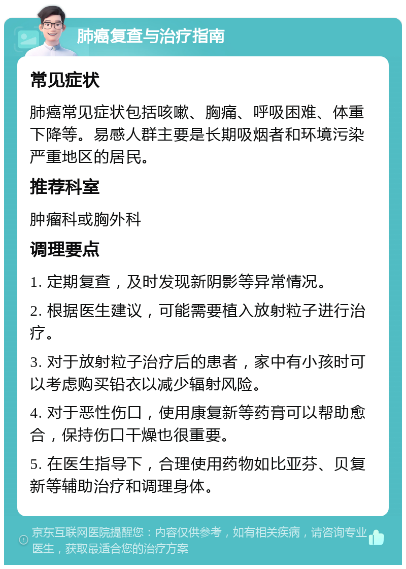 肺癌复查与治疗指南 常见症状 肺癌常见症状包括咳嗽、胸痛、呼吸困难、体重下降等。易感人群主要是长期吸烟者和环境污染严重地区的居民。 推荐科室 肿瘤科或胸外科 调理要点 1. 定期复查，及时发现新阴影等异常情况。 2. 根据医生建议，可能需要植入放射粒子进行治疗。 3. 对于放射粒子治疗后的患者，家中有小孩时可以考虑购买铅衣以减少辐射风险。 4. 对于恶性伤口，使用康复新等药膏可以帮助愈合，保持伤口干燥也很重要。 5. 在医生指导下，合理使用药物如比亚芬、贝复新等辅助治疗和调理身体。