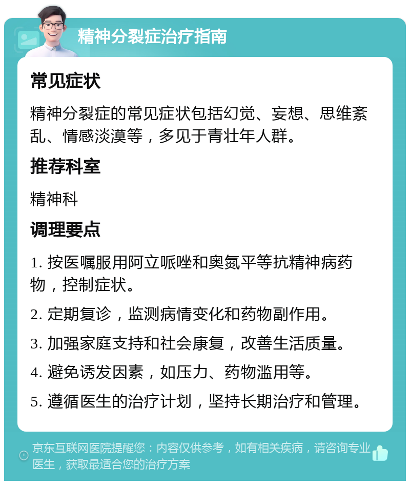 精神分裂症治疗指南 常见症状 精神分裂症的常见症状包括幻觉、妄想、思维紊乱、情感淡漠等，多见于青壮年人群。 推荐科室 精神科 调理要点 1. 按医嘱服用阿立哌唑和奥氮平等抗精神病药物，控制症状。 2. 定期复诊，监测病情变化和药物副作用。 3. 加强家庭支持和社会康复，改善生活质量。 4. 避免诱发因素，如压力、药物滥用等。 5. 遵循医生的治疗计划，坚持长期治疗和管理。