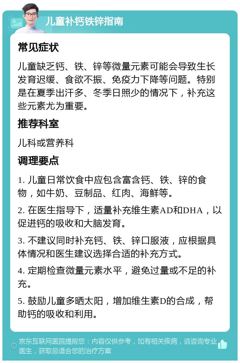 儿童补钙铁锌指南 常见症状 儿童缺乏钙、铁、锌等微量元素可能会导致生长发育迟缓、食欲不振、免疫力下降等问题。特别是在夏季出汗多、冬季日照少的情况下，补充这些元素尤为重要。 推荐科室 儿科或营养科 调理要点 1. 儿童日常饮食中应包含富含钙、铁、锌的食物，如牛奶、豆制品、红肉、海鲜等。 2. 在医生指导下，适量补充维生素AD和DHA，以促进钙的吸收和大脑发育。 3. 不建议同时补充钙、铁、锌口服液，应根据具体情况和医生建议选择合适的补充方式。 4. 定期检查微量元素水平，避免过量或不足的补充。 5. 鼓励儿童多晒太阳，增加维生素D的合成，帮助钙的吸收和利用。