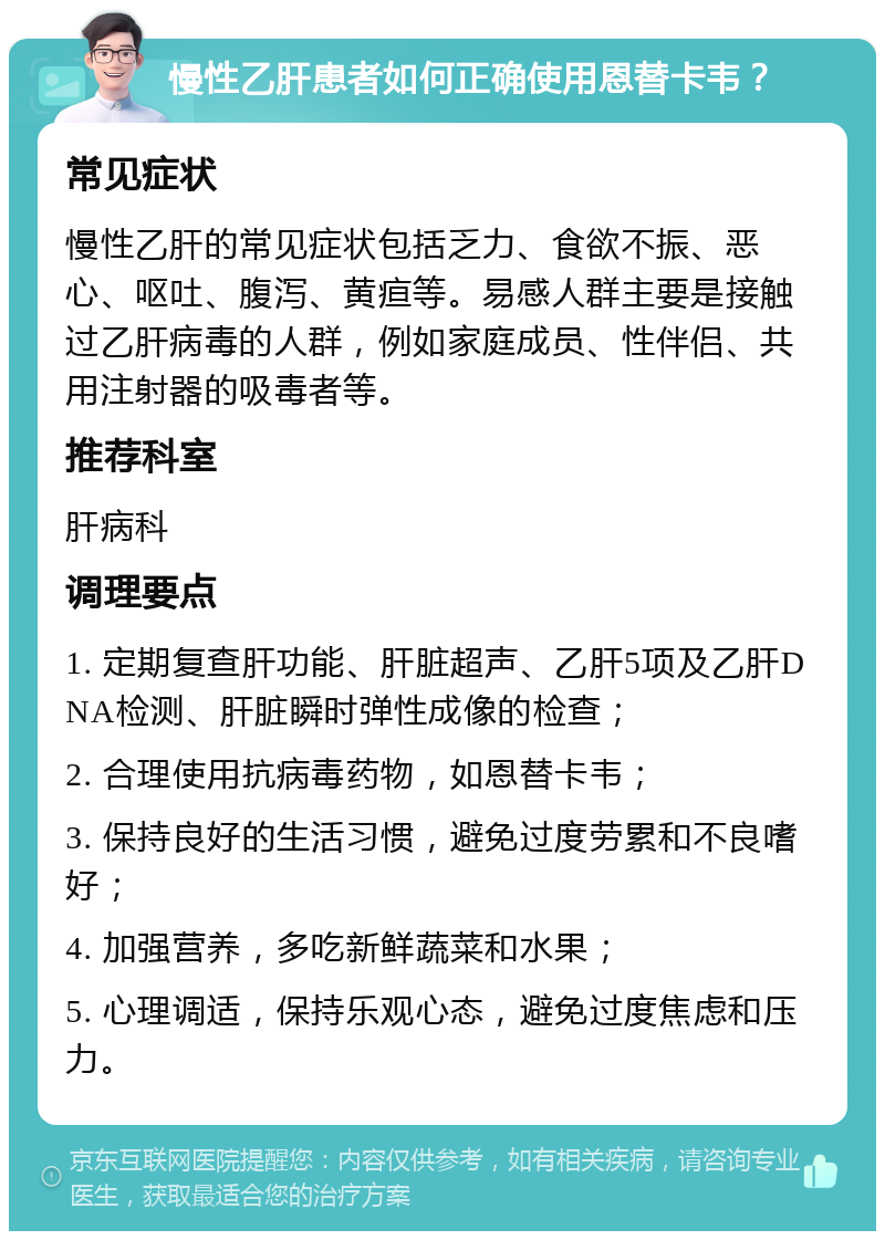 慢性乙肝患者如何正确使用恩替卡韦？ 常见症状 慢性乙肝的常见症状包括乏力、食欲不振、恶心、呕吐、腹泻、黄疸等。易感人群主要是接触过乙肝病毒的人群，例如家庭成员、性伴侣、共用注射器的吸毒者等。 推荐科室 肝病科 调理要点 1. 定期复查肝功能、肝脏超声、乙肝5项及乙肝DNA检测、肝脏瞬时弹性成像的检查； 2. 合理使用抗病毒药物，如恩替卡韦； 3. 保持良好的生活习惯，避免过度劳累和不良嗜好； 4. 加强营养，多吃新鲜蔬菜和水果； 5. 心理调适，保持乐观心态，避免过度焦虑和压力。